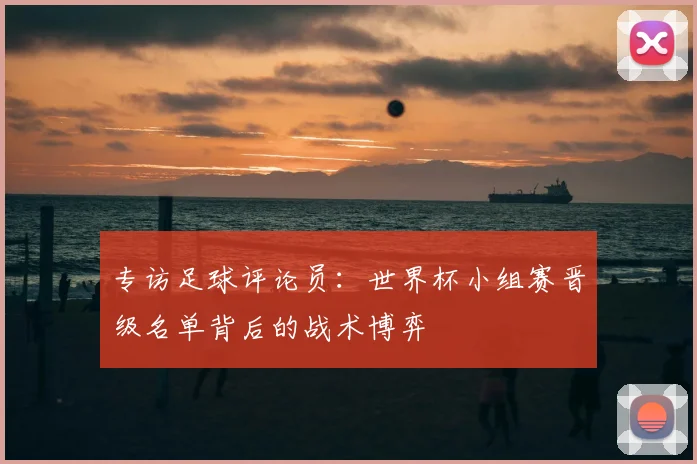 专访足球评论员：世界杯小组赛晋级名单背后的战术博弈