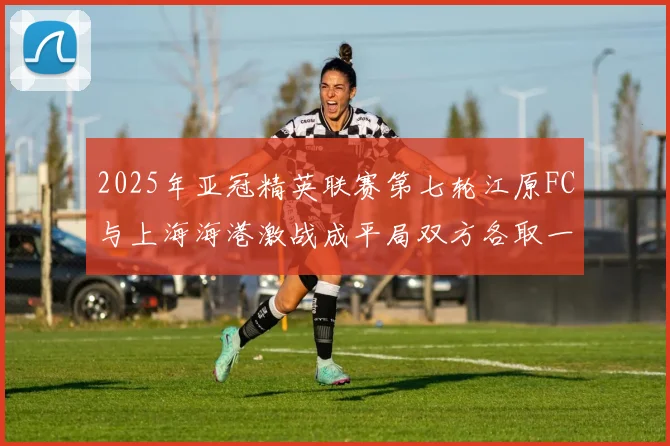 2025年亚冠精英联赛第七轮江原FC与上海海港激战成平局双方各取一分