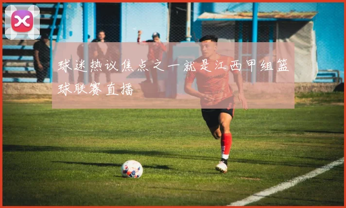 球迷热议焦点之一就是江西甲组篮球联赛直播