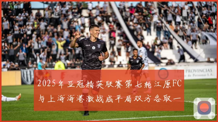 2025年亚冠精英联赛第七轮江原FC与上海海港激战成平局双方各取一分