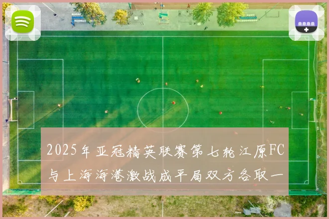 2025年亚冠精英联赛第七轮江原FC与上海海港激战成平局双方各取一分