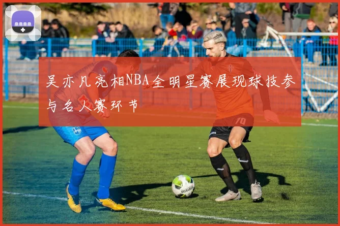 吴亦凡亮相NBA全明星赛展现球技参与名人赛环节