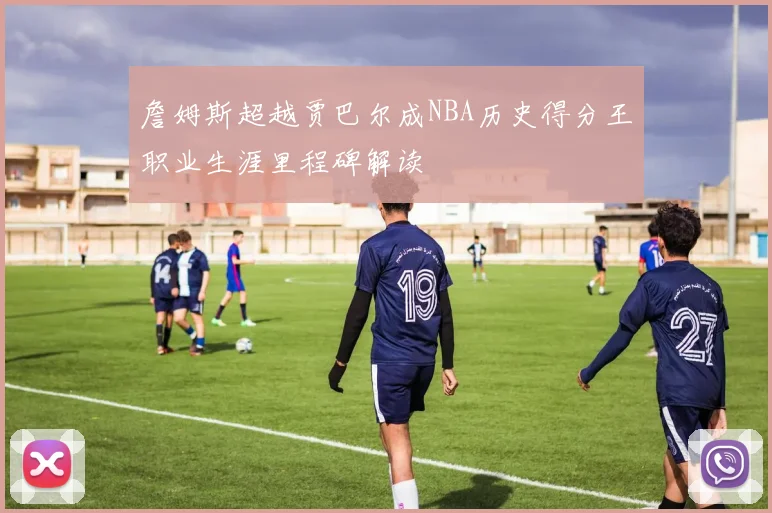 詹姆斯超越贾巴尔成NBA历史得分王职业生涯里程碑解读