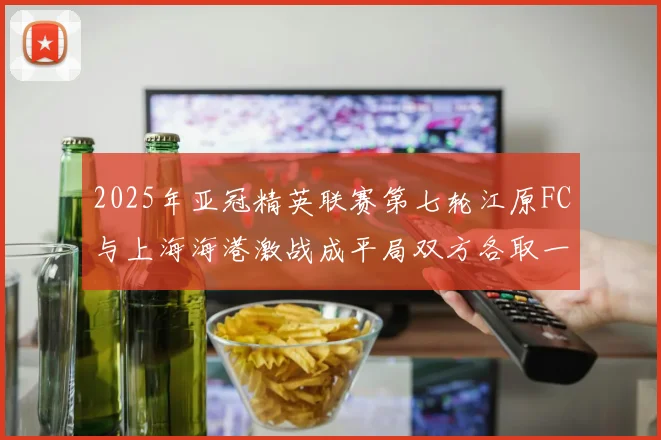 2025年亚冠精英联赛第七轮江原FC与上海海港激战成平局双方各取一分