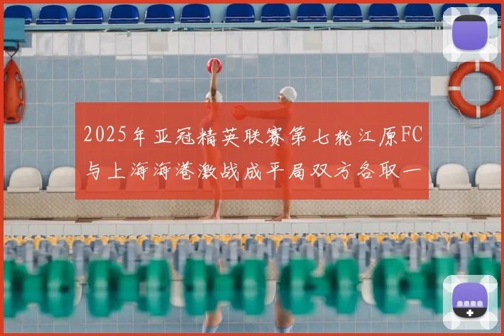 2025年亚冠精英联赛第七轮江原FC与上海海港激战成平局双方各取一分