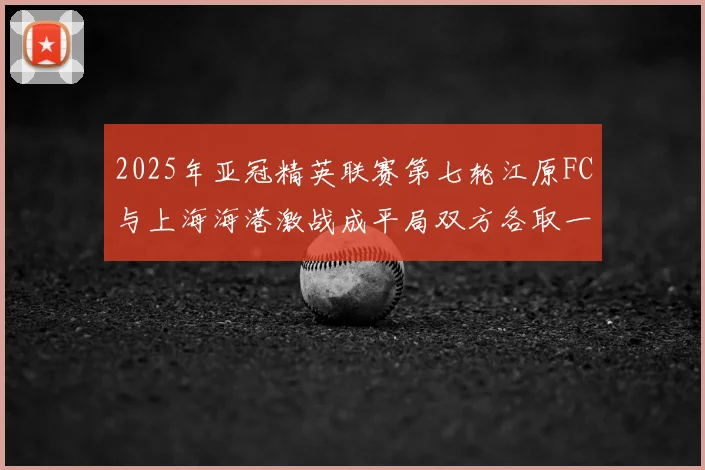 2025年亚冠精英联赛第七轮江原FC与上海海港激战成平局双方各取一分