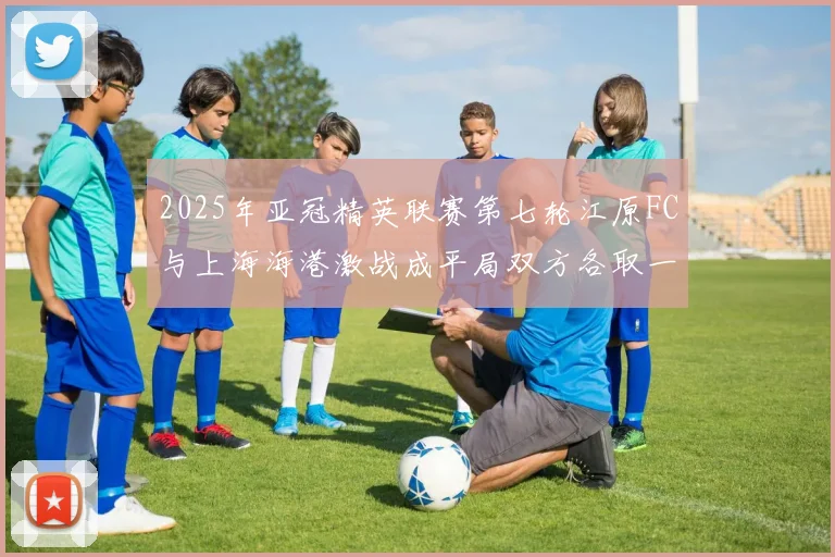2025年亚冠精英联赛第七轮江原FC与上海海港激战成平局双方各取一分