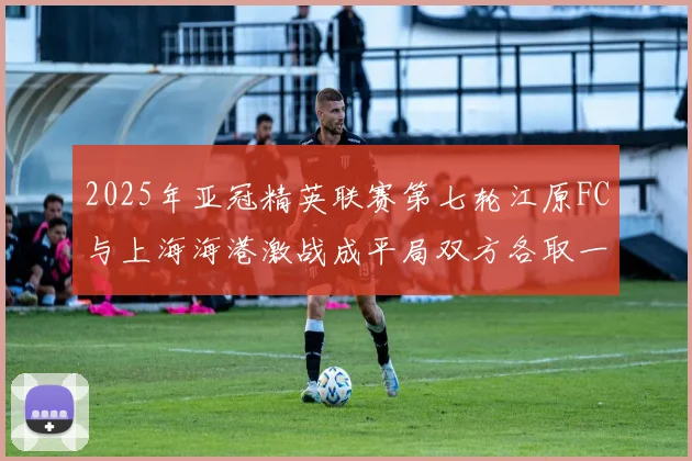 2025年亚冠精英联赛第七轮江原FC与上海海港激战成平局双方各取一分