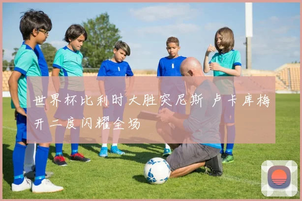 世界杯比利时大胜突尼斯 卢卡库梅开二度闪耀全场