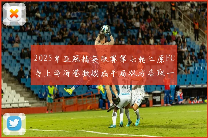 2025年亚冠精英联赛第七轮江原FC与上海海港激战成平局双方各取一分