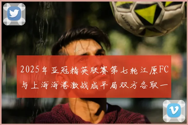 2025年亚冠精英联赛第七轮江原FC与上海海港激战成平局双方各取一分