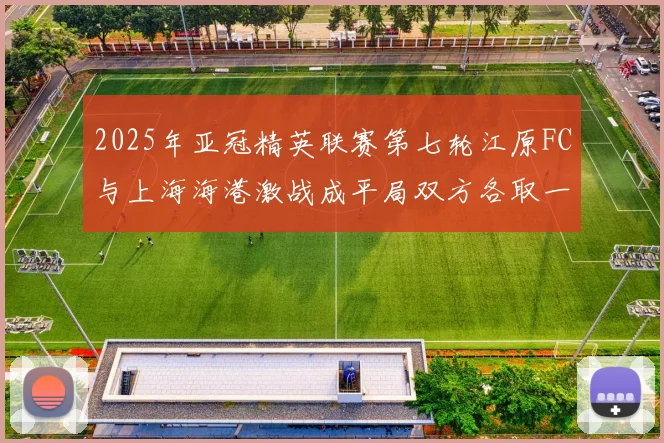 2025年亚冠精英联赛第七轮江原FC与上海海港激战成平局双方各取一分