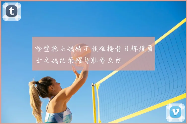 哈登抢七战绩不佳难掩昔日辉煌勇士之战的荣耀与耻辱交织