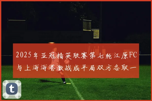 2025年亚冠精英联赛第七轮江原FC与上海海港激战成平局双方各取一分