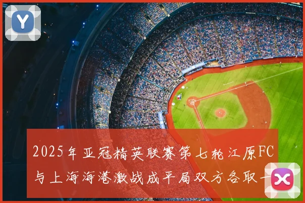 2025年亚冠精英联赛第七轮江原FC与上海海港激战成平局双方各取一分