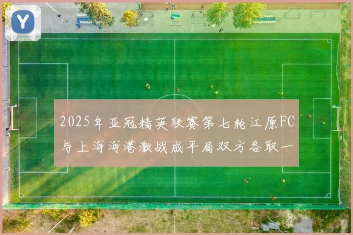2025年亚冠精英联赛第七轮江原FC与上海海港激战成平局双方各取一分