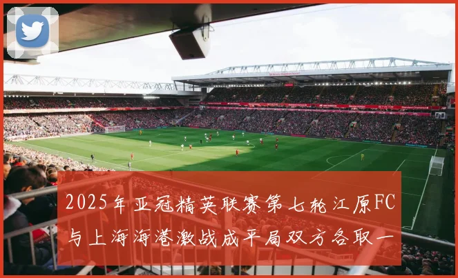 2025年亚冠精英联赛第七轮江原FC与上海海港激战成平局双方各取一分