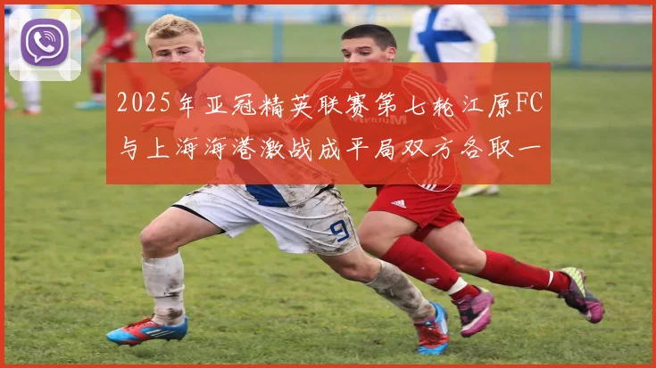 2025年亚冠精英联赛第七轮江原FC与上海海港激战成平局双方各取一分