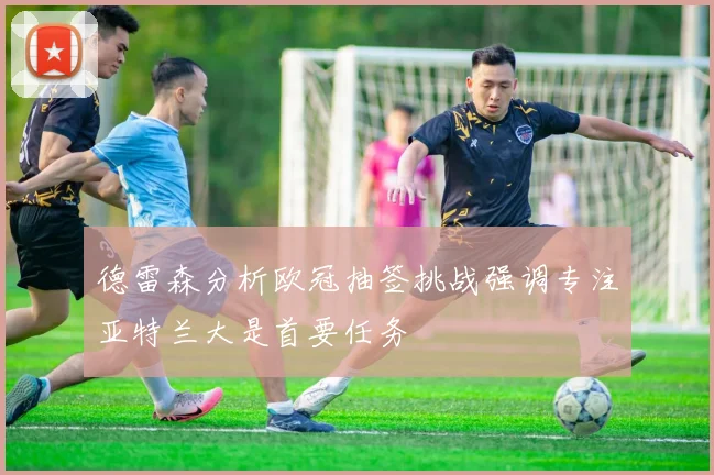 德雷森分析欧冠抽签挑战强调专注亚特兰大是首要任务