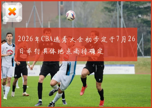 2026年CBA选秀大会初步定于7月26日举行具体地点尚待确定