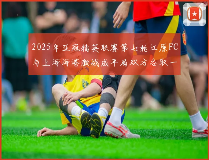 2025年亚冠精英联赛第七轮江原FC与上海海港激战成平局双方各取一分