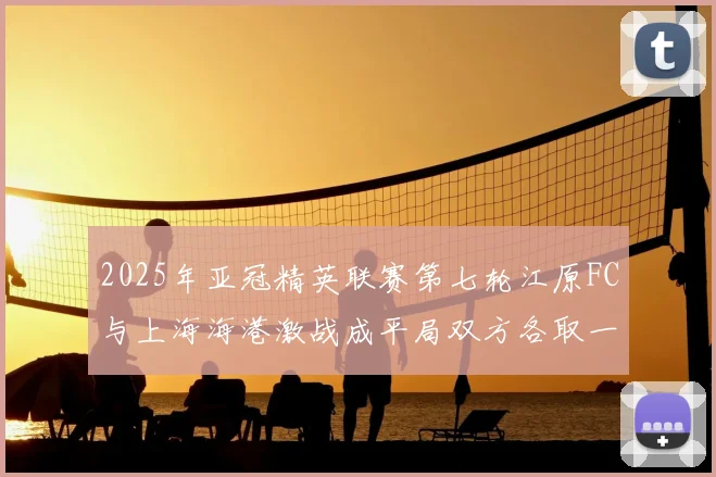 2025年亚冠精英联赛第七轮江原FC与上海海港激战成平局双方各取一分