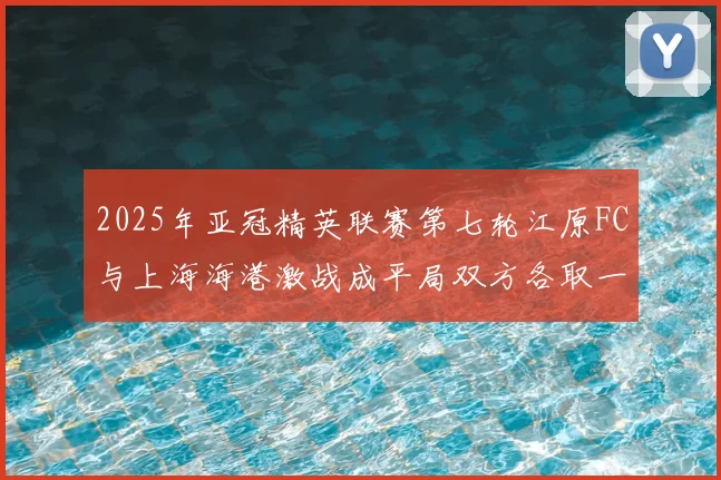 2025年亚冠精英联赛第七轮江原FC与上海海港激战成平局双方各取一分