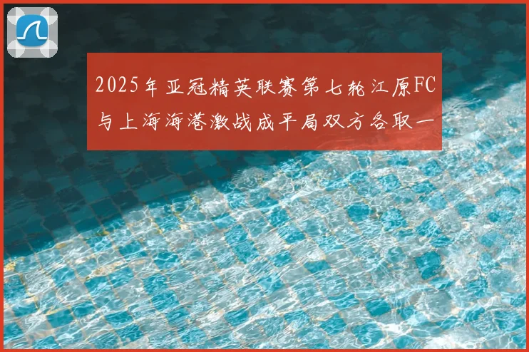 2025年亚冠精英联赛第七轮江原FC与上海海港激战成平局双方各取一分