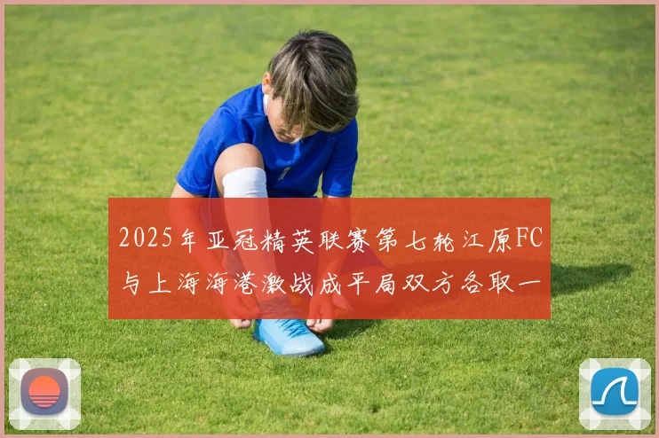 2025年亚冠精英联赛第七轮江原FC与上海海港激战成平局双方各取一分