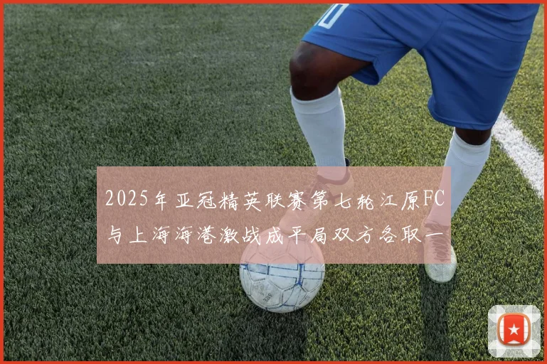 2025年亚冠精英联赛第七轮江原FC与上海海港激战成平局双方各取一分