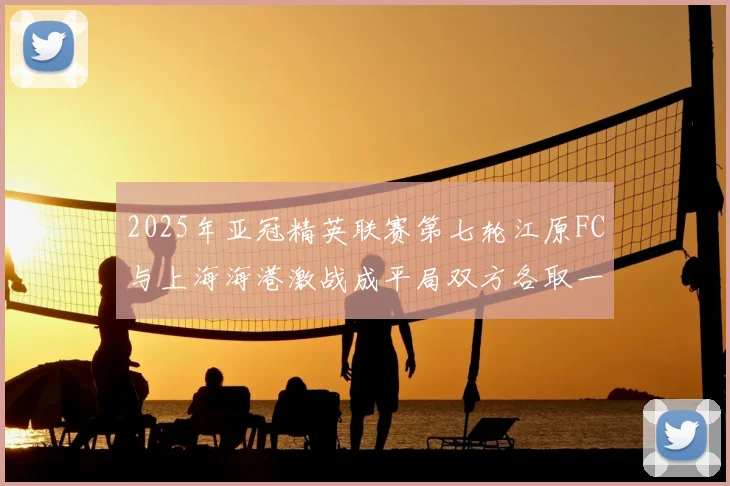2025年亚冠精英联赛第七轮江原FC与上海海港激战成平局双方各取一分