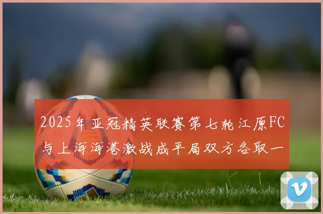 2025年亚冠精英联赛第七轮江原FC与上海海港激战成平局双方各取一分