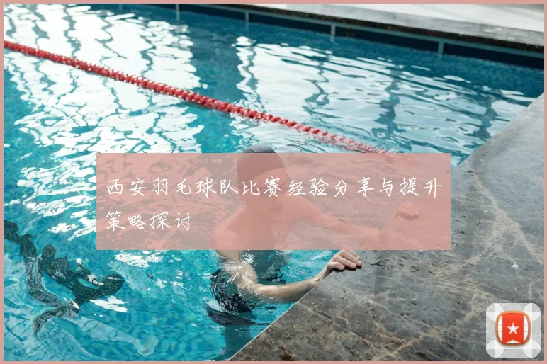 西安羽毛球队比赛经验分享与提升策略探讨