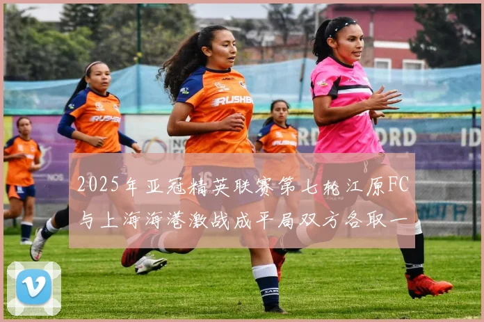 2025年亚冠精英联赛第七轮江原FC与上海海港激战成平局双方各取一分