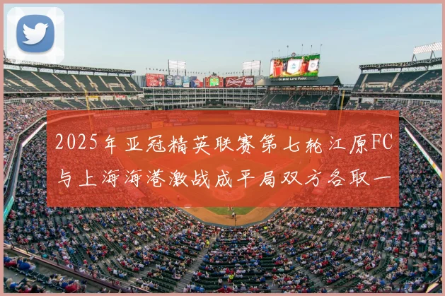 2025年亚冠精英联赛第七轮江原FC与上海海港激战成平局双方各取一分
