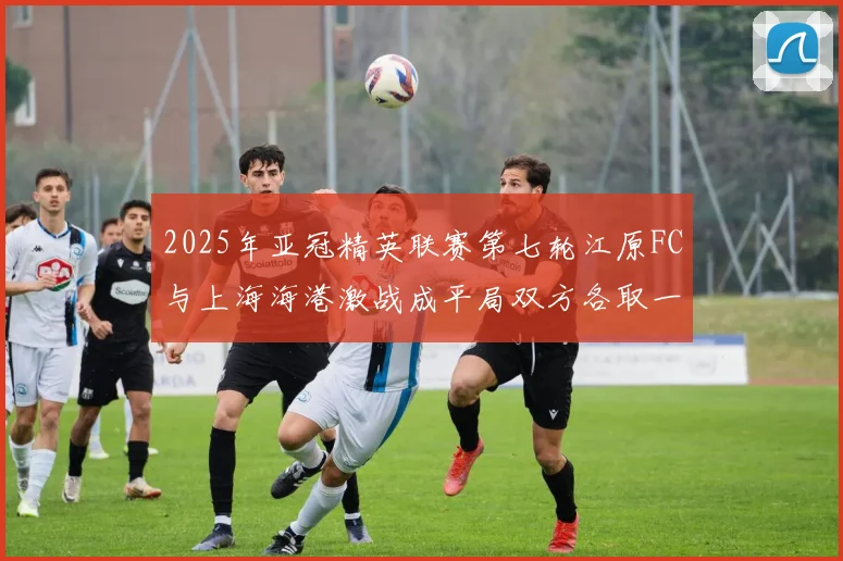 2025年亚冠精英联赛第七轮江原FC与上海海港激战成平局双方各取一分
