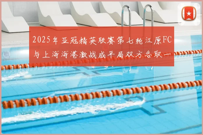 2025年亚冠精英联赛第七轮江原FC与上海海港激战成平局双方各取一分