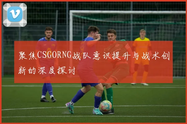 聚焦CSGORNG战队意识提升与战术创新的深度探讨
