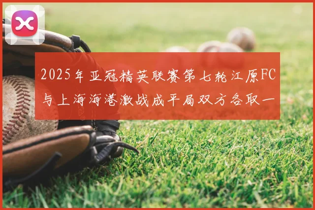 2025年亚冠精英联赛第七轮江原FC与上海海港激战成平局双方各取一分