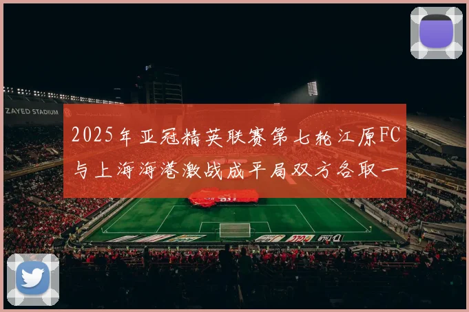 2025年亚冠精英联赛第七轮江原FC与上海海港激战成平局双方各取一分