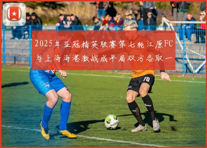 2025年亚冠精英联赛第七轮江原FC与上海海港激战成平局双方各取一分