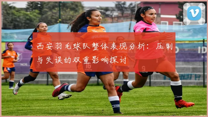 西安羽毛球队整体表现分析：压制与失误的双重影响探讨