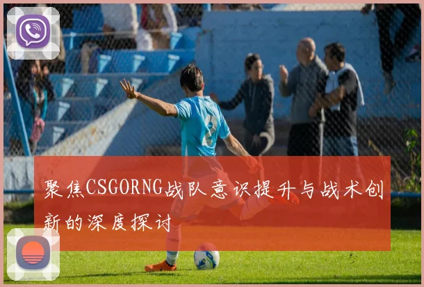 聚焦CSGORNG战队意识提升与战术创新的深度探讨