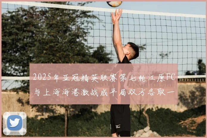 2025年亚冠精英联赛第七轮江原FC与上海海港激战成平局双方各取一分