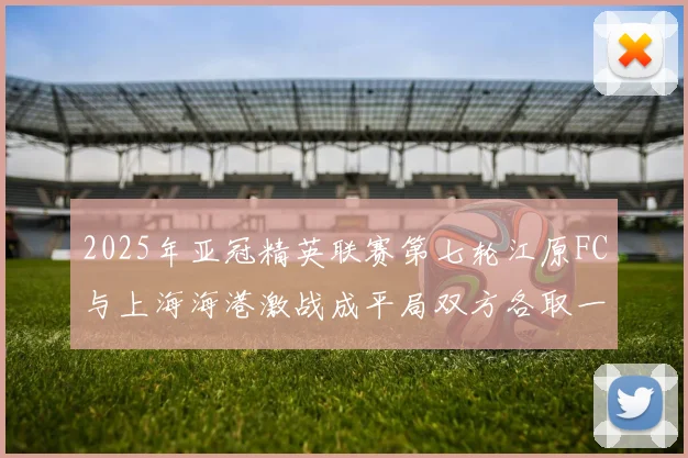 2025年亚冠精英联赛第七轮江原FC与上海海港激战成平局双方各取一分