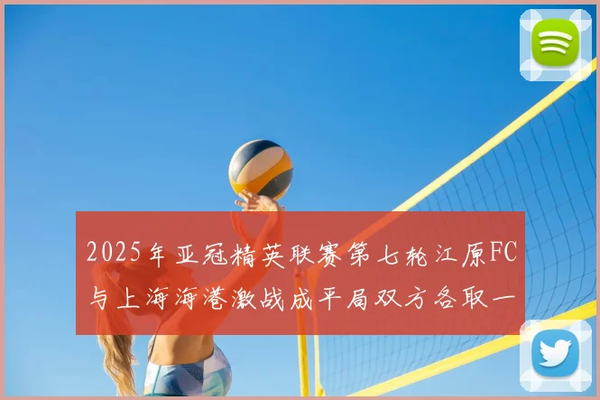 2025年亚冠精英联赛第七轮江原FC与上海海港激战成平局双方各取一分