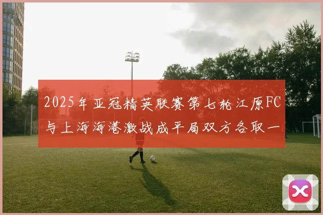 2025年亚冠精英联赛第七轮江原FC与上海海港激战成平局双方各取一分