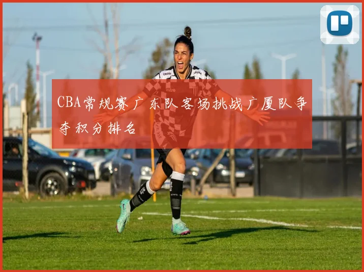 CBA常规赛广东队客场挑战广厦队争夺积分排名