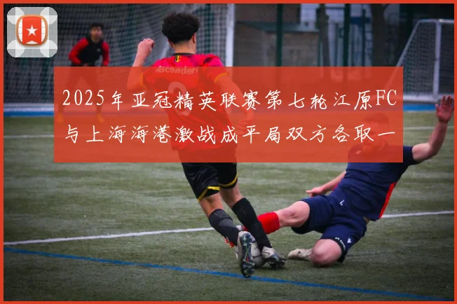 2025年亚冠精英联赛第七轮江原FC与上海海港激战成平局双方各取一分