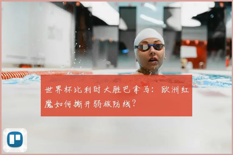 世界杯比利时大胜巴拿马：欧洲红魔如何撕开弱旅防线？